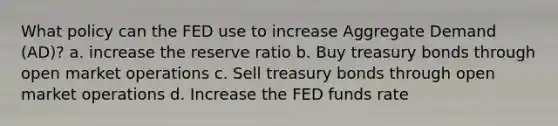 What policy can the FED use to increase Aggregate Demand (AD)? a. increase the reserve ratio b. Buy treasury bonds through open market operations c. Sell treasury bonds through open market operations d. Increase the FED funds rate