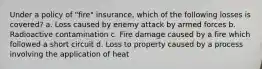 Under a policy of "fire" insurance, which of the following losses is covered? a. Loss caused by enemy attack by armed forces b. Radioactive contamination c. Fire damage caused by a fire which followed a short circuit d. Loss to property caused by a process involving the application of heat