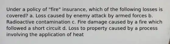 Under a policy of "fire" insurance, which of the following losses is covered? a. Loss caused by enemy attack by armed forces b. Radioactive contamination c. Fire damage caused by a fire which followed a short circuit d. Loss to property caused by a process involving the application of heat