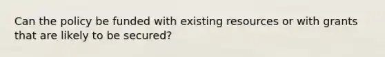 Can the policy be funded with existing resources or with grants that are likely to be secured?