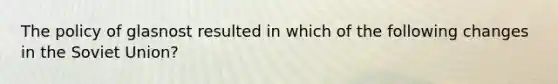 The policy of glasnost resulted in which of the following changes in the Soviet Union?