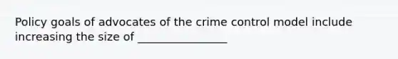 Policy goals of advocates of the crime control model include increasing the size of ________________