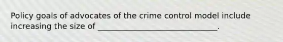 Policy goals of advocates of the crime control model include increasing the size of ______________________________.