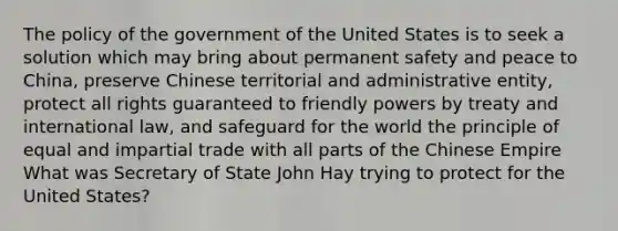 The policy of the government of the United States is to seek a solution which may bring about permanent safety and peace to China, preserve Chinese territorial and administrative entity, protect all rights guaranteed to friendly powers by treaty and international law, and safeguard for the world the principle of equal and impartial trade with all parts of the Chinese Empire What was Secretary of State John Hay trying to protect for the United States?