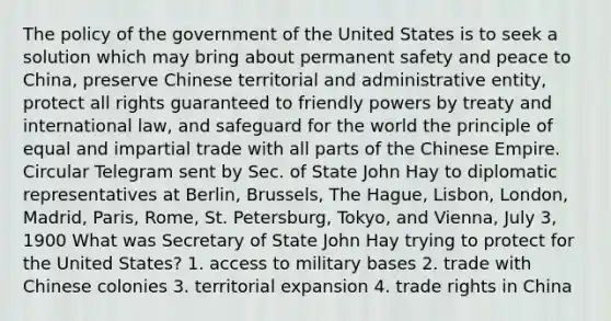 The policy of the government of the United States is to seek a solution which may bring about permanent safety and peace to China, preserve Chinese territorial and administrative entity, protect all rights guaranteed to friendly powers by treaty and international law, and safeguard for the world the principle of equal and impartial trade with all parts of the Chinese Empire. Circular Telegram sent by Sec. of State John Hay to diplomatic representatives at Berlin, Brussels, The Hague, Lisbon, London, Madrid, Paris, Rome, St. Petersburg, Tokyo, and Vienna, July 3, 1900 What was Secretary of State John Hay trying to protect for the United States? 1. access to military bases 2. trade with Chinese colonies 3. territorial expansion 4. trade rights in China