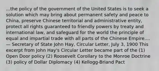 ...the policy of the government of the United States is to seek a solution which may bring about permanent safety and peace to China, preserve Chinese territorial and administrative entity, protect all rights guaranteed to friendly powers by treaty and international law, and safeguard for the world the principle of equal and impartial trade with all parts of the Chinese Empire.... — Secretary of State John Hay, Circular Letter, July 3, 1900 This excerpt from John Hay's Circular Letter became part of the (1) Open Door policy (2) Roosevelt Corollary to the Monroe Doctrine (3) policy of Dollar Diplomacy (4) Kellogg-Briand Pact