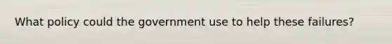 What policy could the government use to help these failures?