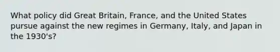 What policy did Great Britain, France, and the United States pursue against the new regimes in Germany, Italy, and Japan in the 1930's?