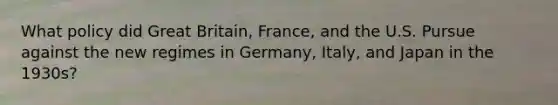 What policy did Great Britain, France, and the U.S. Pursue against the new regimes in Germany, Italy, and Japan in the 1930s?