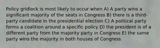 Policy gridlock is most likely to occur when A) A party wins a significant majority of the seats in Congress B) there is a third-party candidate in the presidential election C) A political party forms a coalition around a specific policy D) the president is of a different party from the majority party in Congress E) the same party wins the majority in both houses of Congress