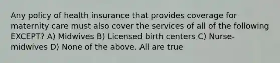 Any policy of health insurance that provides coverage for maternity care must also cover the services of all of the following EXCEPT? A) Midwives B) Licensed birth centers C) Nurse-midwives D) None of the above. All are true