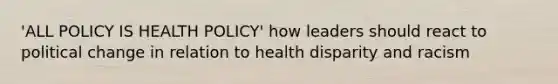 'ALL POLICY IS HEALTH POLICY' how leaders should react to political change in relation to health disparity and racism