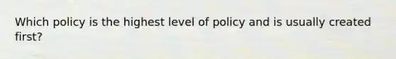 Which policy is the highest level of policy and is usually created first?