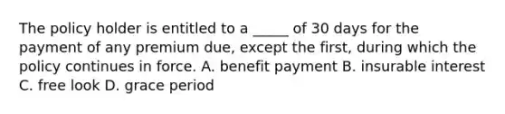 The policy holder is entitled to a _____ of 30 days for the payment of any premium due, except the first, during which the policy continues in force. A. benefit payment B. insurable interest C. free look D. grace period