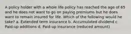 A policy holder with a whole life policy has reached the age of 65 and he does not want to go on paying premiums but he does want to remain insured for life. Which of the following would he take? a. Extended term insurance b. Accumulated dividend c. Paid-up additions d. Paid-up insurance (reduced amount)