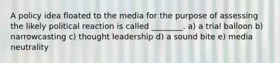 A policy idea floated to the media for the purpose of assessing the likely political reaction is called ________. a) a trial balloon b) narrowcasting c) thought leadership d) a sound bite e) media neutrality