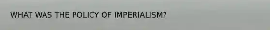 WHAT WAS THE POLICY OF IMPERIALISM?