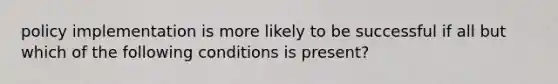 policy implementation is more likely to be successful if all but which of the following conditions is present?