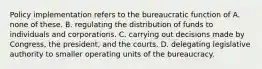 Policy implementation refers to the bureaucratic function of A. none of these. B. regulating the distribution of funds to individuals and corporations. C. carrying out decisions made by Congress, the president, and the courts. D. delegating legislative authority to smaller operating units of the bureaucracy.