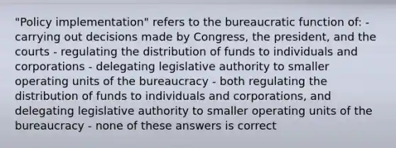 "Policy implementation" refers to the bureaucratic function of: - carrying out decisions made by Congress, the president, and the courts - regulating the distribution of funds to individuals and corporations - delegating legislative authority to smaller operating units of the bureaucracy - both regulating the distribution of funds to individuals and corporations, and delegating legislative authority to smaller operating units of the bureaucracy - none of these answers is correct