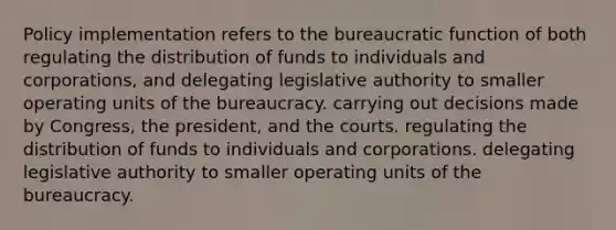 Policy implementation refers to the bureaucratic function of both regulating the distribution of funds to individuals and corporations, and delegating legislative authority to smaller operating units of the bureaucracy. carrying out decisions made by Congress, the president, and the courts. regulating the distribution of funds to individuals and corporations. delegating legislative authority to smaller operating units of the bureaucracy.