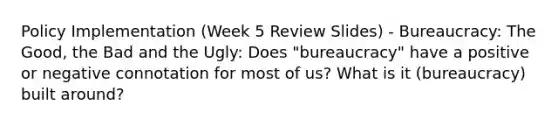 Policy Implementation (Week 5 Review Slides) - Bureaucracy: The Good, the Bad and the Ugly: Does "bureaucracy" have a positive or negative connotation for most of us? What is it (bureaucracy) built around?