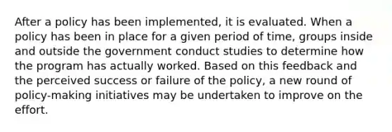 After a policy has been implemented, it is evaluated. When a policy has been in place for a given period of time, groups inside and outside the government conduct studies to determine how the program has actually worked. Based on this feedback and the perceived success or failure of the policy, a new round of policy-making initiatives may be undertaken to improve on the effort.