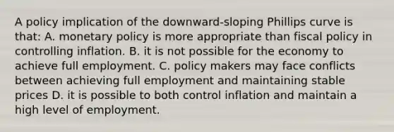 A policy implication of the downward-sloping Phillips curve is that: A. monetary policy is more appropriate than fiscal policy in controlling inflation. B. it is not possible for the economy to achieve full employment. C. policy makers may face conflicts between achieving full employment and maintaining stable prices D. it is possible to both control inflation and maintain a high level of employment.