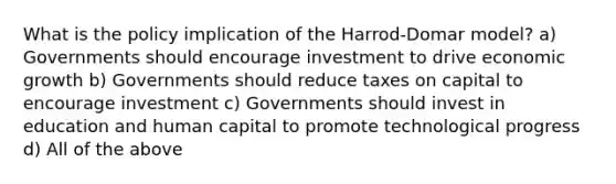 What is the policy implication of the Harrod-Domar model? a) Governments should encourage investment to drive economic growth b) Governments should reduce taxes on capital to encourage investment c) Governments should invest in education and human capital to promote technological progress d) All of the above