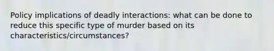 Policy implications of deadly interactions: what can be done to reduce this specific type of murder based on its characteristics/circumstances?