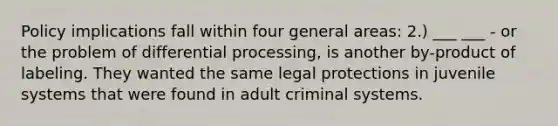 Policy implications fall within four general areas: 2.) ___ ___ - or the problem of differential processing, is another by-product of labeling. They wanted the same legal protections in juvenile systems that were found in adult criminal systems.