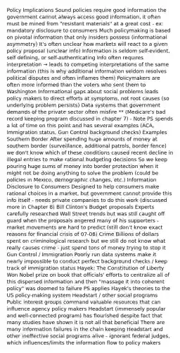 Policy Implications Sound policies require good information the government cannot always access good information, it often must be mined from "resistant materials" at a great cost - ex: mandatory disclosure to consumers Much policymaking is based on pivotal information that only insiders possess (informational asymmetry) It's often unclear how markets will react to a given policy proposal (unclear info) Information is seldom self-evident, self defining, or self-authenticating Info often requires interpretation → leads to competing interpretations of the same information (this is why additional information seldom resolves political disputes and often inflames them) Policymakers are often more informed than the voters who sent them to Washington Informational gaps about social problems leads policy makers to direct efforts at symptoms, not root causes (so underlying problem persists) Data systems that government demands of the private sector often misfire ** (Medicare's bad record keeping program discussed in chapter 7) - Note PS spends a lot of time on this point and has several examples (ACA, Immigration status, Gun Control background checks) Examples Southern Border After spending huge amounts of money at southern border (surveillance, additional patrols, border fence) we don't know which of these conditions caused recent decline in illegal entries to make rational budgeting decisions So we keep pouring huge sums of money into border protection when it might not be doing anything to solve the problem (could be policies in Mexico, demographic changes, etc.) Information Disclosure to Consumers Designed to help consumers make rational choices in a market, but government cannot provide this info itself - needs private companies to do this work (discussed more in Chapter 8) Bill Clinton's Budget proposals Experts carefully researched Wall Street trends but was still caught off guard when the proposals angered many of his supporters - market movements are hard to predict (still don't know exact reasons for financial crisis of 07-08) Crime Billions of dollars spent on criminological research but we still do not know what really causes crime - just spend tons of money trying to stop it Gun Control / Immigration Poorly run data systems make it nearly impossible to conduct perfect background checks / keep track of immigration status Hayek: The Constitution of Liberty Won Nobel prize on book that officials' efforts to centralize all of this dispersed information and then "massage it into coherent policy" was doomed to failure PS applies Hayek's theories to the US policy-making system Headstart / other social programs Public interest groups command valuable resources that can influence agency policy makers Headstart (immensely popular and well-connected program) has flourished despite fact that many studies have shown it is not all that beneficial There are many information failures in the chain keeping Headstart and other ineffective social programs alive - ignorant federal judges, which influences/limits the information flow to policy makers