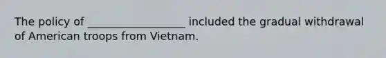 The policy of __________________ included the gradual withdrawal of American troops from Vietnam.