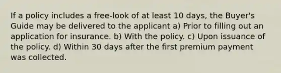 If a policy includes a free-look of at least 10 days, the Buyer's Guide may be delivered to the applicant a) Prior to filling out an application for insurance. b) With the policy. c) Upon issuance of the policy. d) Within 30 days after the first premium payment was collected.