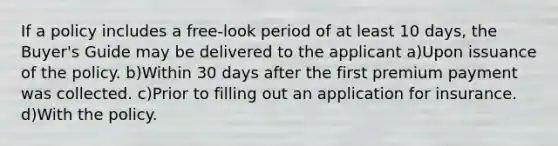 If a policy includes a free-look period of at least 10 days, the Buyer's Guide may be delivered to the applicant a)Upon issuance of the policy. b)Within 30 days after the first premium payment was collected. c)Prior to filling out an application for insurance. d)With the policy.