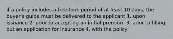 if a policy includes a free-look period of at least 10 days, the buyer's guide must be delivered to the applicant 1. upon issuance 2. prior to accepting an initial premium 3. prior to filling out an application for insurance 4. with the policy