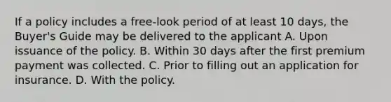 If a policy includes a free-look period of at least 10 days, the Buyer's Guide may be delivered to the applicant A. Upon issuance of the policy. B. Within 30 days after the first premium payment was collected. C. Prior to filling out an application for insurance. D. With the policy.