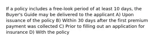 If a policy includes a free-look period of at least 10 days, the Buyer's Guide may be delivered to the applicant A) Upon issuance of the policy B) Within 30 days after the first premium payment was collected C) Prior to filling out an application for insurance D) With the policy