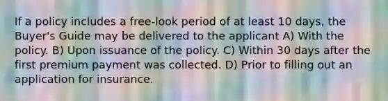 If a policy includes a free-look period of at least 10 days, the Buyer's Guide may be delivered to the applicant A) With the policy. B) Upon issuance of the policy. C) Within 30 days after the first premium payment was collected. D) Prior to filling out an application for insurance.