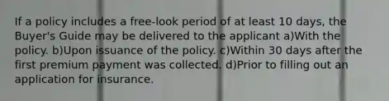 If a policy includes a free-look period of at least 10 days, the Buyer's Guide may be delivered to the applicant a)With the policy. b)Upon issuance of the policy. c)Within 30 days after the first premium payment was collected. d)Prior to filling out an application for insurance.