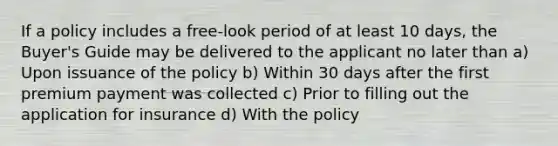 If a policy includes a free-look period of at least 10 days, the Buyer's Guide may be delivered to the applicant no later than a) Upon issuance of the policy b) Within 30 days after the first premium payment was collected c) Prior to filling out the application for insurance d) With the policy