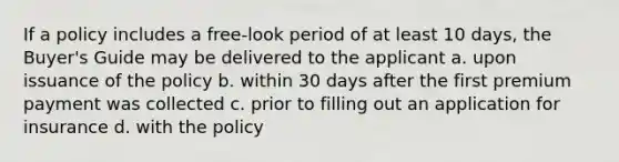 If a policy includes a free-look period of at least 10 days, the Buyer's Guide may be delivered to the applicant a. upon issuance of the policy b. within 30 days after the first premium payment was collected c. prior to filling out an application for insurance d. with the policy