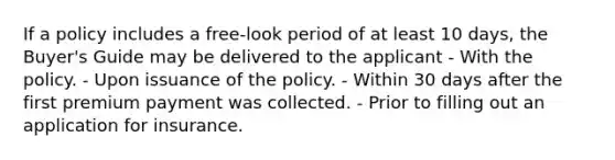 If a policy includes a free-look period of at least 10 days, the Buyer's Guide may be delivered to the applicant - With the policy. - Upon issuance of the policy. - Within 30 days after the first premium payment was collected. - Prior to filling out an application for insurance.