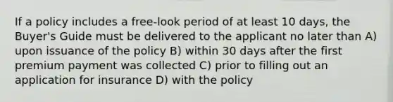 If a policy includes a free-look period of at least 10 days, the Buyer's Guide must be delivered to the applicant no later than A) upon issuance of the policy B) within 30 days after the first premium payment was collected C) prior to filling out an application for insurance D) with the policy