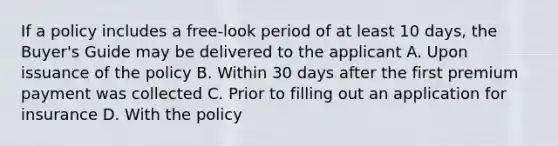 If a policy includes a free-look period of at least 10 days, the Buyer's Guide may be delivered to the applicant A. Upon issuance of the policy B. Within 30 days after the first premium payment was collected C. Prior to filling out an application for insurance D. With the policy