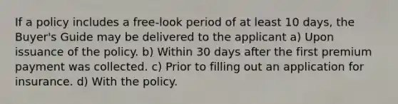 If a policy includes a free-look period of at least 10 days, the Buyer's Guide may be delivered to the applicant a) Upon issuance of the policy. b) Within 30 days after the first premium payment was collected. c) Prior to filling out an application for insurance. d) With the policy.