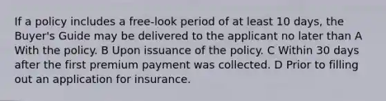 If a policy includes a free-look period of at least 10 days, the Buyer's Guide may be delivered to the applicant no later than A With the policy. B Upon issuance of the policy. C Within 30 days after the first premium payment was collected. D Prior to filling out an application for insurance.