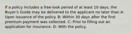 If a policy includes a free-look period of at least 10 days, the Buyer's Guide may be delivered to the applicant no later than A: Upon issuance of the policy. B: Within 30 days after the first premium payment was collected. C: Prior to filling out an application for insurance. D: With the policy.