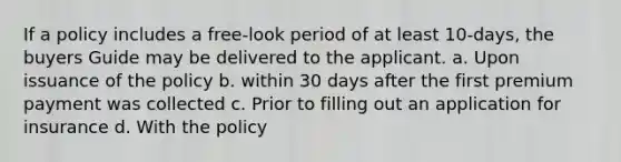 If a policy includes a free-look period of at least 10-days, the buyers Guide may be delivered to the applicant. a. Upon issuance of the policy b. within 30 days after the first premium payment was collected c. Prior to filling out an application for insurance d. With the policy