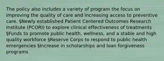 The policy also includes a variety of program the focus on improving the quality of care and increasing access to preventive care. §Newly established Patient Centered Outcomes Research Institute (PCORI) to explore clinical effectiveness of treatments §Funds to promote public health, wellness, and a stable and high quality workforce §Reserve Corps to respond to public health emergencies §Increase in scholarships and loan forgiveness programs